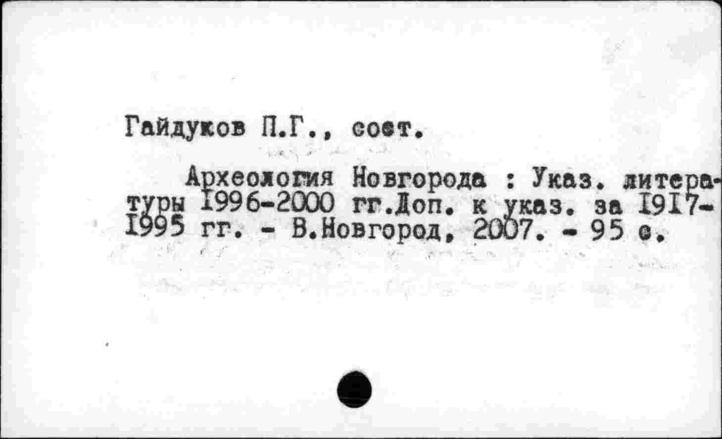 ﻿Гайдуков П.Г., go®t.
Археология Новгорода : Указ, литера-туры 1996-2000 гг.Доп. к указ, за І9І7-1995 гг. - В.Новгород, 20Ö7. - 95 о.